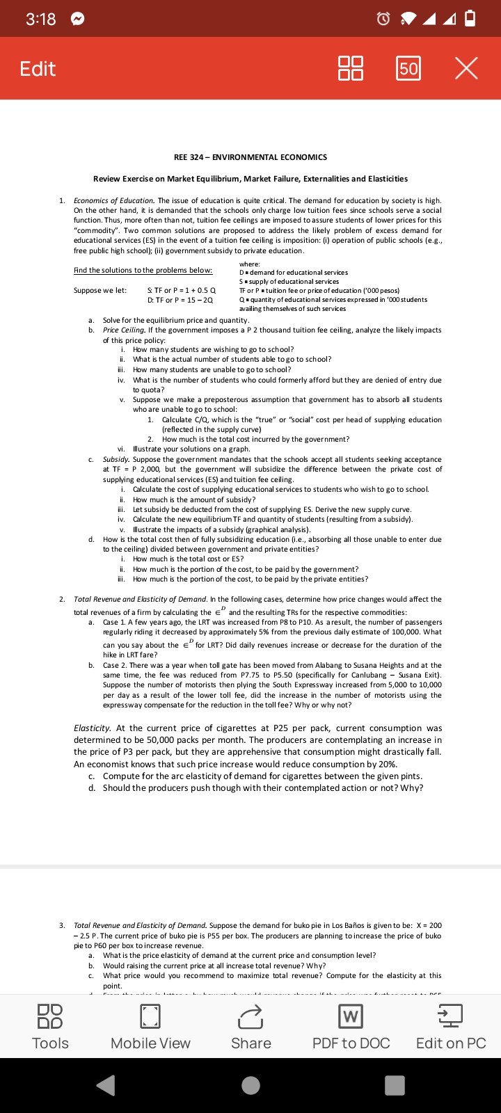 3:18
Edit
X
50
REE 324 - ENVIRONMENTAL ECONOMICS
Review Exercise on Market Equilibrium, Market Failure, Externalities and Elasticities
1.
Economics of Education. The issue of education is quite critical. The demand for education by society is high.
On the other hand, it is demanded that the schools only charge low tuition fees since schools serve a social
function. Thus, more often than not, tuition fee ceilings are imposed to assure students of lower prices for this
"commodity". Two common solutions are proposed to address the likely problem of excess demand for
educational services (ES) in the event of a tuition fee ceiling is imposition: (i) operation of public schools (e.g.,
free public high school); (ii) government subsidy to private education.
where:
Find the solutions to the problems below:
D=demand for educational services
S = supply of educational services
Suppose we let:
S: TF or P = 1 + 0.5 Q
D: TF or P = 15-2Q
TF or P = tuition fee or price of education ('000 pesos)
Q=quantity of educational services expressed in '000 students
availing themselves of such services
a. Solve for the equilibrium price and quantity.
b
Price Ceiling. If the government imposes a P 2 thousand tuition fee ceiling, analyze the likely impacts
of this price policy:
i. How many students are wishing to go to school?
ii
What is the actual number of students able to go to school?
ili
How many students are unable to go to school?
iv.
What is the number of students who could formerly afford but they are denied of entry due
to quota?
V.
Suppose we make a preposterous assumption that government has to absorb all students.
who are unable to go to school:
1.
Calculate C/Q, which is the "true" or "social" cost per head of supplying education
(reflected in the supply curve)
2.
How much is the total cost incurred by the government?
vi
Illustrate your solutions on a graph.
C.
Subsidy. Suppose the government mandates that the schools accept all students seeking acceptance
at TF = P 2,000, but the government will subsidize the difference between the private cost of
supplying educational services (ES) and tuition fee ceiling.
i. Calculate the cost of supplying educational services to students who wish to go to school.
ii. How much is the amount of subsidy?
iii. Let subsidy be deducted from the cost of supplying ES. Derive the new supply curve.
iv. Calculate the new equilibrium TF and quantity of students (resulting from a subsidy).
v. Illustrate the impacts of a subsidy (graphical analysis).
d.
How is the total cost then of fully subsidizing education (i.e., absorbing all those unable to enter due
to the ceiling) divided between government and private entities?
i.
How much is the total cost or ES?
ii.
How much is the portion of the cost, to be paid by the government?
iii. How much is the portion of the cost, to be paid by the private entities?
2.
Total Revenue and Elasticity of Demand. In the following cases, determine how price changes would affect the
total revenues of a firm by calculating the and the resulting TRs for the respective commodities:
a. Case 1. A few years ago, the LRT was increased from P8 to P10. As a result, the number of passengers
regularly riding it decreased by approximately 5% from the previous daily estimate of 100,000. What
can you say about the € for LRT? Did daily revenues increase or decrease for the duration of the
hike in LRT fare?
b.
Case 2. There was a year when toll gate has been moved from Alabang to Susana Heights and at the
same time, the fee was reduced from P7.75 to P5.50 (specifically for Canlubang - Susana Exit).
Suppose the number of motorists then plying the South Expressway increased from 5,000 to 10,000
per day as a result of the lower toll fee, did the increase in the number of motorists using the
expressway compensate for the reduction in the toll fee? Why or why not?
Elasticity. At the current price of cigarettes at P25 per pack, current consumption was
determined to be 50,000 packs per month. The producers are contemplating an increase in
the price of P3 per pack, but they are apprehensive that consumption might drastically fall.
An economist knows that such price increase would reduce consumption by 20%.
c. Compute for the arc elasticity of demand for cigarettes between the given pints.
d. Should the producers push though with their contemplated action or not? Why?
3. Total Revenue and Elasticity of Demand. Suppose the demand for buko pie in Los Baños is given to be: X = 200
-2.5 P. The current price of buko pie is P55 per box. The producers are planning to increase the price of buko
pie to P60 per box to increase revenue.
What is the price elasticity of demand at the current price and consumption level?
b. Would raising the current price at all increase total revenue? Why?
C.
What price would you recommend to maximize total revenue? Compute for the elasticity at this
point.
Ĉ
W
Mobile View
Share
PDF to DOC Edit on PC
DO
DO
Tools