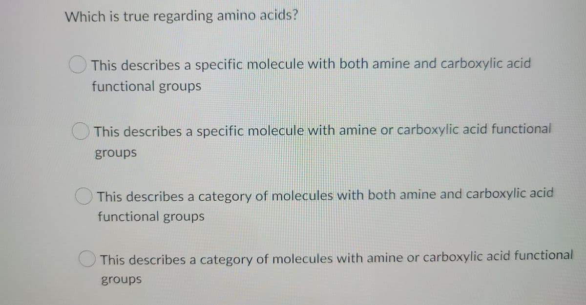 Which is true regarding amino acids?
This describes a specific molecule with both amine and carboxylic acid
functional groups
This describes a specific molecule with amine or carboxylic acid functional
groups
This describes a category of molecules with both amine and carboxylic acid
functional groups
This describes a category of molecules with amine or carboxylic acid functional
groups
