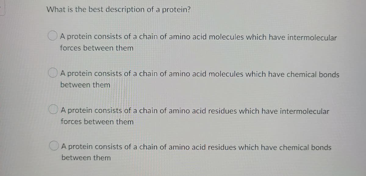 What is the best description of a protein?
A protein consists of a chain of amino acid molecules which have intermolecular
forces between them
A protein consists of a chain of amino acid molecules which have chemical bonds
between them
A protein consists of a chain of amino acid residues which have intermolecular
forces between them
A protein consists of a chain of amino acid residues which have chemical bonds
between them