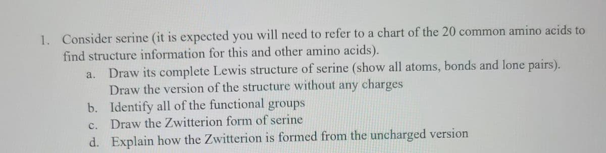 1. Consider serine (it is expected you will need to refer to a chart of the 20 common amino acids to
find structure information for this and other amino acids).
a. Draw its complete Lewis structure of serine (show all atoms, bonds and lone pairs).
Draw the version of the structure without any charges
b. Identify all of the functional groups
C. Draw the Zwitterion form of serine
d. Explain how the Zwitterion is formed from the uncharged version
