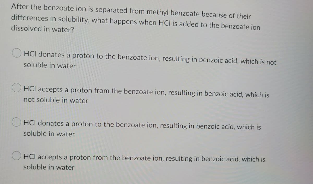 After the benzoate ion is separated from methyl benzoate because of their
differences in solubility, what happens when HCI is added to the benzoate ion
dissolved in water?
OHCI donates a proton to the benzoate ion, resulting in benzoic acid, which is not
soluble in water
HCI accepts a proton from the benzoate ion, resulting in benzoic acid, which is
not soluble in water
HCI donates a proton to the benzoate ion, resulting in benzoic acid, which is
soluble in water
OHCI accepts a proton from the benzoate ion, resulting in benzoic acid, which is
soluble in water