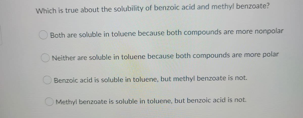 Which is true about the solubility of benzoic acid and methyl benzoate?
Both are soluble in toluene because both compounds are more nonpolar
Neither are soluble in toluene because both compounds are more polar
Benzoic acid is soluble in toluene, but methyl benzoate is not.
O Methyl benzoate is soluble in toluene, but benzoic acid is not.