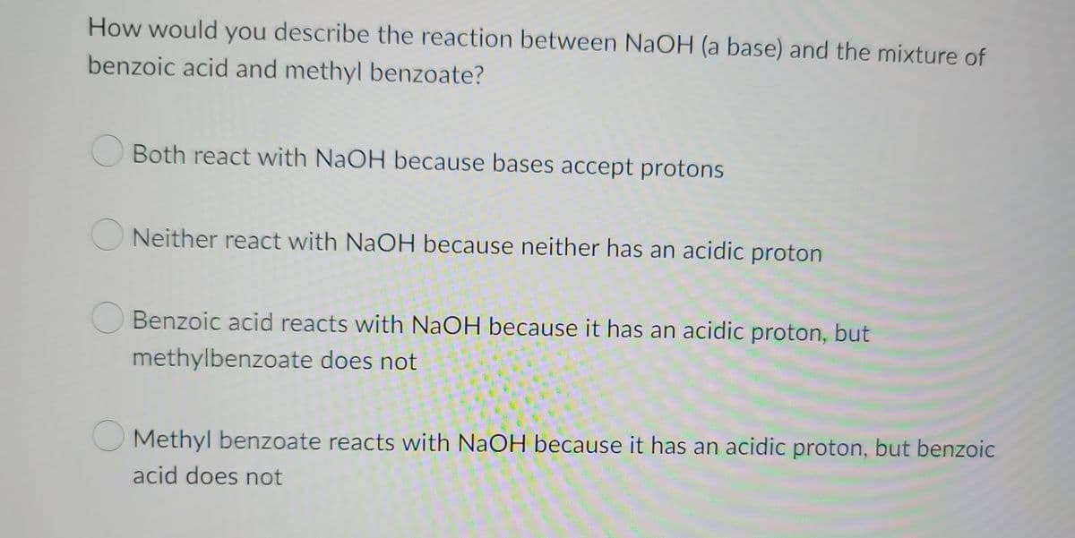 How would you describe the reaction between NaOH (a base) and the mixture of
benzoic acid and methyl benzoate?
Both react with NaOH because bases accept protons
Neither react with NaOH because neither has an acidic proton
Benzoic acid reacts with NaOH because it has an acidic proton, but
methylbenzoate does not
Methyl benzoate reacts with NaOH because it has an acidic proton, but benzoic
acid does not