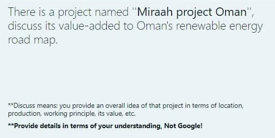 There is a project named "Miraah project Oman",
discuss its value-added to Oman's renewable energy
road map.
**Discuss means: you provide an overall idea of that project in terms of location,
production, working principle, its value, etc.
**Provide details in terms of your understanding, Not Google!
