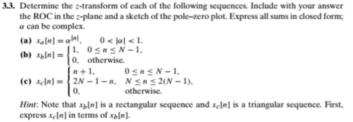 3.3. Determine the z-transform of each of the following sequences. Include with your answer
the ROC in the z-plane and a sketch of the pole-zero plot. Express all sums in closed form;
a can be complex.
(a) xa[n] = a»l.
(b) xb[n] =
0< la] < 1.
[ 1, 0sn< N 1,
0, otherwise.
0snsN- 1,
(c) xe[n] = { 2N – 1 - n, N<n < 2(N – 1),
n+1,
0.
otherwise.
Hint: Note that x,ln] is a rectangular sequence and xin] is a triangular sequence. First,
express xeln] in terms of xp[n].

