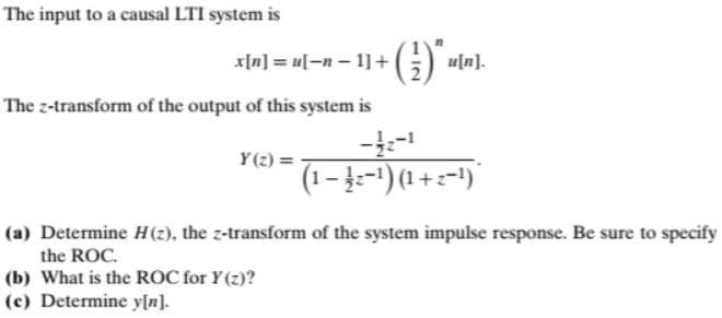 The input to a causal LTI system is
x[n] = u[-n – 1]+ G) «In).
The z-transform of the output of this system is
Y(2) =
(1– 4-1) (1 + =-')
(a) Determine H(2), the z-transform of the system impulse response. Be sure to specify
the ROC.
(b) What is the ROC for Y(z)?
(c) Determine y[n].
