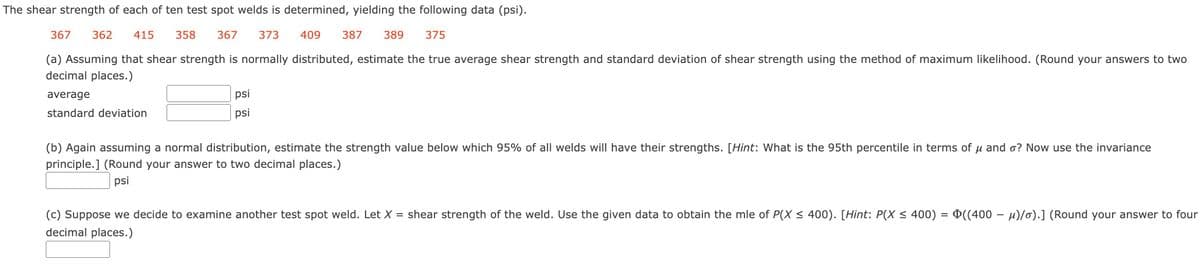 The shear strength of each of ten test spot welds is determined, yielding the following data (psi).
367 362 415 358 367 373
409 387 389
375
(a) Assuming that shear strength is normally distributed, estimate the true average shear strength and standard deviation of shear strength using the method of maximum likelihood. (Round your answers to two
decimal places.)
average
standard deviation
psi
psi
(b) Again assuming a normal distribution, estimate the strength value below which 95% of all welds will have their strengths. [Hint: What is the 95th percentile in terms of u and o? Now use the invariance
principle.] (Round your answer to two decimal places.)
psi
(c) Suppose we decide to examine another test spot weld. Let X = shear strength of the weld. Use the given data to obtain the mle of P(X ≤ 400). [Hint: P(X ≤ 400) = Þ((400 – µ)/o).] (Round your answer to four
decimal places.)
