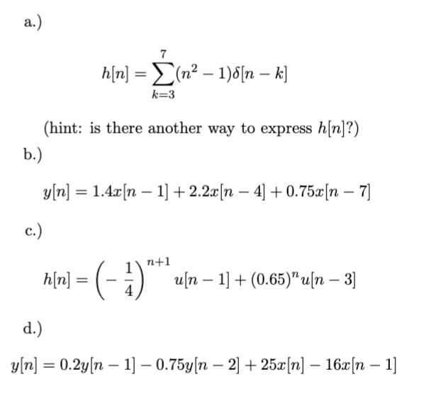 a.)
7
h[n] = Σ(n² − 1)8[n — k]
k=3
(hint: is there another way to express h[n]?)
b.)
y[n] = 1.4x[n − 1] +2.2x[n − 4] +0.75x[n - 7]
c.)
n+1
h[n] = ( − 1) "* ¹
-
u[n 1] + (0.65)" u[n - 3]
d.)
-
y[n] = 0.2y[n 1] -0.75y[n 2] + 25x[n] − 16x[n − 1]
-
