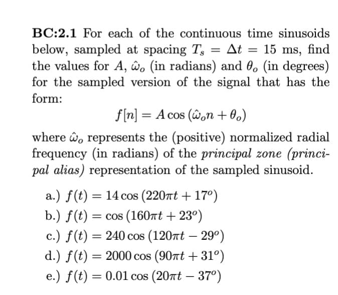 BC:2.1 For each of the continuous time sinusoids
= At
below, sampled at spacing T
15 ms, find
the values for A, wo (in radians) and 0, (in degrees)
for the sampled version of the signal that has the
form:
f[n] = A cos (won +0o)
where o represents the (positive) normalized radial
frequency (in radians) of the principal zone (princi-
pal alias) representation of the sampled sinusoid.
a.) f(t) = 14 cos (220πt + 17º)
b.) f(t) = cos (160πt +23º)
c.) f(t) = 240 cos (120πt - 29°)
d.) f(t) = 2000 cos (90nt +31°)
e.) f(t) = 0.01 cos (20nt - 37°)