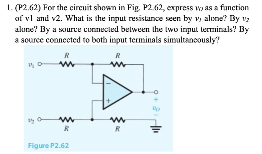 1. (P2.62) For the circuit shown in Fig. P2.62, express vo as a function
of v1 and v2. What is the input resistance seen by v, alone? By V2
alone? By a source connected between the two input terminals? By
a source connected to both input terminals simultaneously?
R
V₁0
R
www
www
R
Figure P2.62
R
VO