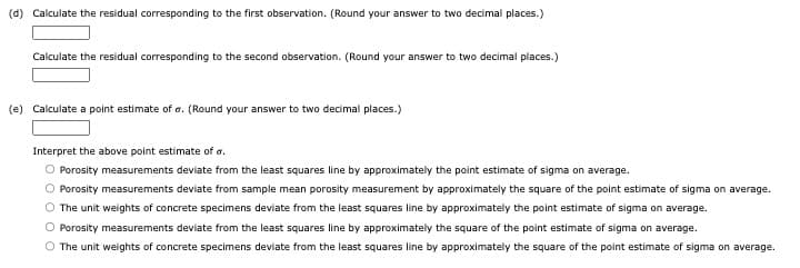 (d) Calculate the residual corresponding to the first observation. (Round your answer to two decimal places.)
Calculate the residual corresponding to the second observation. (Round your answer to two decimal places.)
(e) Calculate a point estimate of o. (Round your answer to two decimal places.)
Interpret the above point estimate of a.
O Porosity measurements deviate from the least squares line by approximately the point estimate of sigma on average.
O Porosity measurements deviate from sample mean porosity measurement by approximately the square of the point estimate of sigma on average.
O The unit weights of concrete specimens deviate from the least squares line by approximately the point estimate of sigma on average.
O Porosity measurements deviate from the least squares line by approximately the square of the point estimate of sigma on average.
O The unit weights of concrete specimens deviate from the least squares line by approximately the square of the point estimate of sigma on average.
