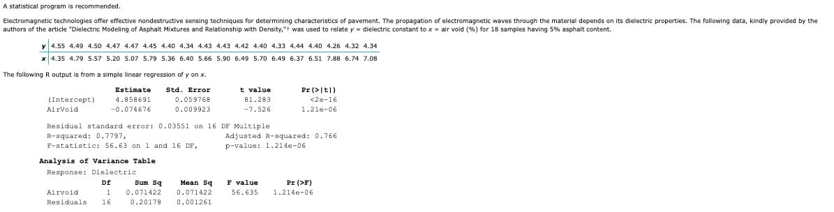 A statistical program is recommended.
Electromagnetic technologies offer effective nondestructive sensing techniques for determining characteristics of pavement. The propagation of electromagnetic waves through the material depends on its dielectric properties. The following data, kindly provided by the
authors of the article "Dielectric Modeling of Asphalt Mixtures and Relationship with Density," was used to relate y dielectric constant to x = air void (%) for 18 samples having 5% asphalt content.
y 4.55 4.49 4.50 4.47 4.47 4.45 4.40 4.34 4.43 4.43 4.42 4.40 4.33 4.44 4.40 4.26 4.32 4.34
x 4.35 4.79 5.57 5.20 5.07 5.79 5.36 6.40 5.66 5.90 6.49 5.70 6.49 6.37 6.51 7.88 6.74 7.08
The following R output is from a simple linear regression of y on x.
Std. Error
Estimate
4.858691
0.059768
-0.074676
0.009923
(Intercept)
AirVoid
Residual standard error: 0.03551 on 16
R-squared: 0.7797,
F-statistic: 56.63 on 1 and 16 DF,
Analysis of Variance Table
Response: Dielectric.
Df
1
Airvoid
Residuals 16
Sum Sq
0.071422
0.20178
Mean Sq
0.071422
0.001261
t value.
81.283
-7.526
Pr (>|t|)
<2e-16
1.21e-06
DF Multiple.
Adjusted R-squared: 0.766
p-value: 1.214e-06
F value
56.635
Pr (>F)
1.214e-06