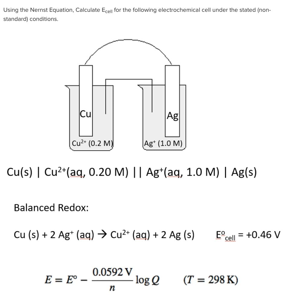 Using the Nernst Equation, Calculate Ecell for the following electrochemical cell under the stated (non-
standard) conditions.
Cu
Cu²+ (0.2 M)
Balanced Redox:
Cu(s) | Cu²+ (aq, 0.20 M) || Ag+(aq, 1.0 M) | Ag(s)
E = E° -
Ag
Cu (s) + 2 Ag+ (aq) → Cu²+ (aq) + 2 Ag (s) Eº =
cell
0.0592 V
Ag+ (1.0 M)
n
log Q (T = 298 K)
+0.46 V
