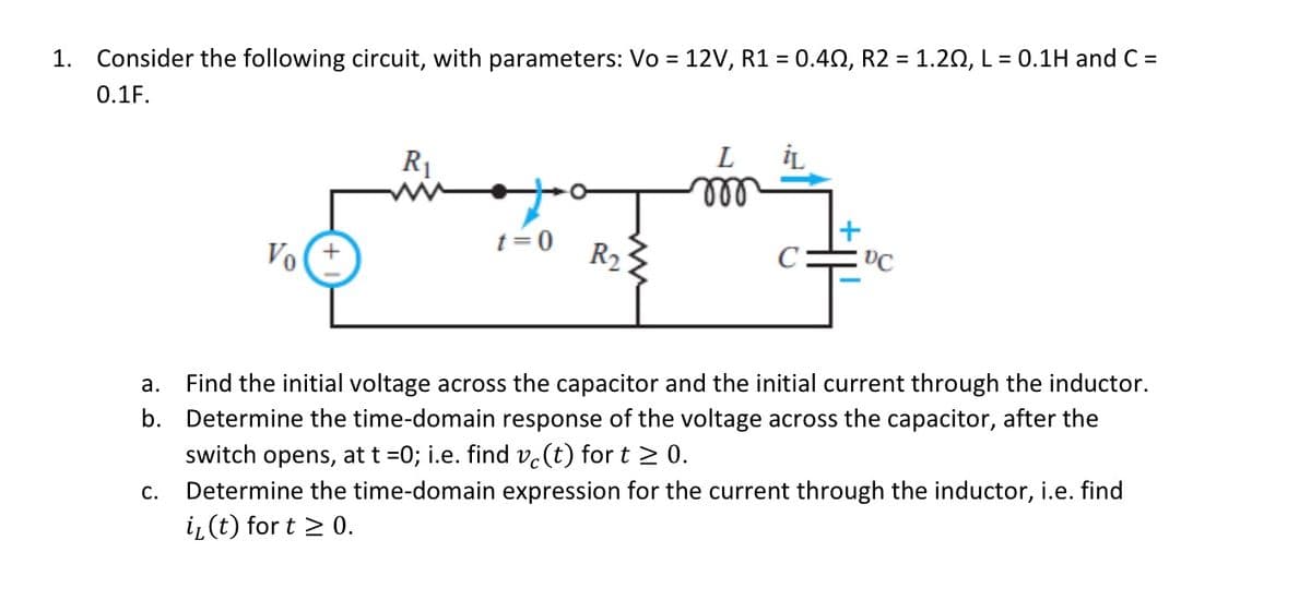 1. Consider the following circuit, with parameters: Vo = 12V, R1 = 0.402, R2 = 1.20, L = 0.1H and C=
0.1F.
Vo(+
C.
R₁
t=0
R₂
000
iL
DC
a. Find the initial voltage across the capacitor and the initial current through the inductor.
b. Determine the time-domain response of the voltage across the capacitor, after the
switch opens, at t =0; i.e. find vo(t) for t≥ 0.
Determine the time-domain expression for the current through the inductor, i.e. find
i₂ (t) for t ≥ 0.