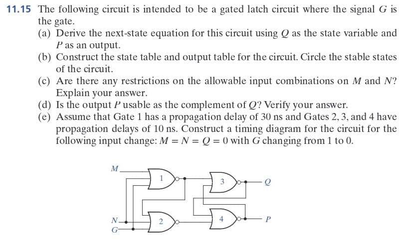 11.15 The following circuit is intended to be a gated latch circuit where the signal G is
the gate.
(a) Derive the next-state equation for this circuit using Q as the state variable and
P as an output.
(b) Construct the state table and output table for the circuit. Circle the stable states
of the circuit.
(c) Are there any restrictions on the allowable input combinations on M and N?
Explain your answer.
(d) Is the output Pusable as the complement of Q? Verify your answer.
(e) Assume that Gate 1 has a propagation delay of 30 ns and Gates 2, 3, and 4 have
propagation delays of 10 ns. Construct a timing diagram for the circuit for the
following input change: M = N = Q = 0 with G changing from 1 to 0.
M
↓
N.
G
2
3
Dad
+
Q