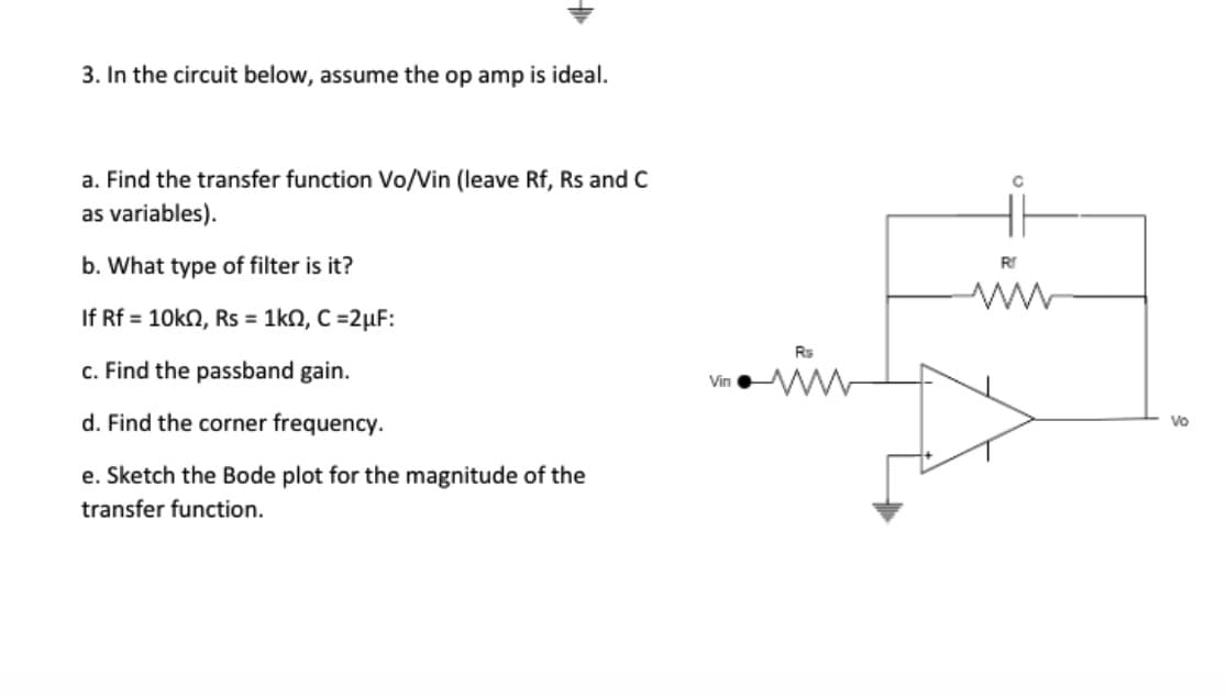 3. In the circuit below, assume the op amp is ideal.
a. Find the transfer function Vo/Vin (leave Rf, Rs and C
as variables).
b. What type of filter is it?
If Rf = 10kn, Rs = 1k0, C=2µF:
c. Find the passband gain.
d. Find the corner frequency.
e. Sketch the Bode plot for the magnitude of the
transfer function.
Vin
C
R
Vo