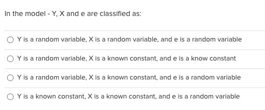 In the model - Y, X and e are classified as:
Y is a random variable, X is a random variable, and e is a random variable
OY is a random variable, X is a known constant, and e is a know constant
Y is a random variable, X is a known constant, and e is a random variable
Y is a known constant, X is a known constant, and e is a random variable