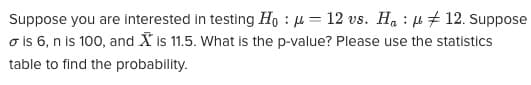 Suppose you are interested in testing Ho - 12 vs. Ha
12. Suppose
o is 6, n is 100, and is 11.5. What is the p-value? Please use the statistics
table to find the probability.