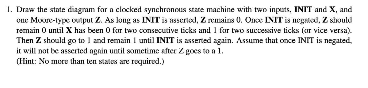 1. Draw the state diagram for a clocked synchronous state machine with two inputs, INIT and X, and
one Moore-type output Z. As long as INIT is asserted, Z remains 0. Once INIT is negated, Z should
remain 0 until X has been 0 for two consecutive ticks and 1 for two successive ticks (or vice versa).
Then Z should go to 1 and remain 1 until INIT is asserted again. Assume that once INIT is negated,
it will not be asserted again until sometime after Z goes to a 1.
(Hint: No more than ten states are required.)