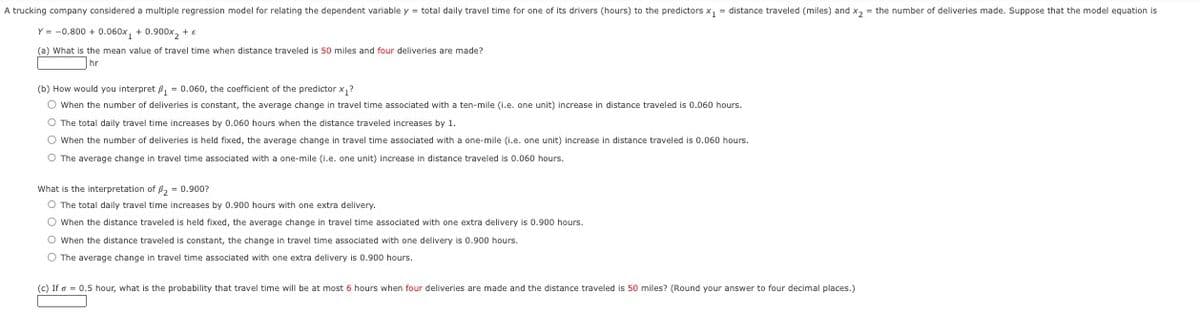 A trucking company considered a multiple regression model for relating the dependent variable y = total daily travel time for one of its drivers (hours) to the predictors x₁ = distance traveled (miles) and x₂ = the number of deliveries made. Suppose that the model equation is
Y = -0.800+ 0.060x₁ +0.900x₂ + e
(a) What is the mean value of travel time when distance traveled is 50 miles and four deliveries are made?
hr
(b) How would you interpret ₁ = 0.060, the coefficient of the predictor x₁?
O When the number of deliveries is constant, the average change in travel time associated with a ten-mile (i.e. one unit) increase in distance traveled is 0.060 hours.
O The total daily travel time increases by 0.060 hours when the distance traveled increases by 1.
O When the number of deliveries is held fixed, the average change in travel time associated with a one-mile (i.e. one unit) increase in distance traveled is 0.060 hours.
O The average change in travel time associated with a one-mile (i.e. one unit) increase
distance traveled is 0.060 hours.
What is the interpretation of ₂ = 0.900?
O The total daily travel time increases by 0.900 hours with one extra delivery.
O When the distance traveled is held fixed, the average change in travel time associated with one extra delivery is 0.900 hours.
O When the distance traveled is constant, the change in travel time associated with one delivery is 0.900 hours.
O The average change in travel time associated with one extra delivery is 0.900 hours.
(c) If = 0.5 hour, what is the probability that travel time will be at most 6 hours when four deliveries are made and the distance traveled is 50 miles? (Round your answer to four decimal places.)