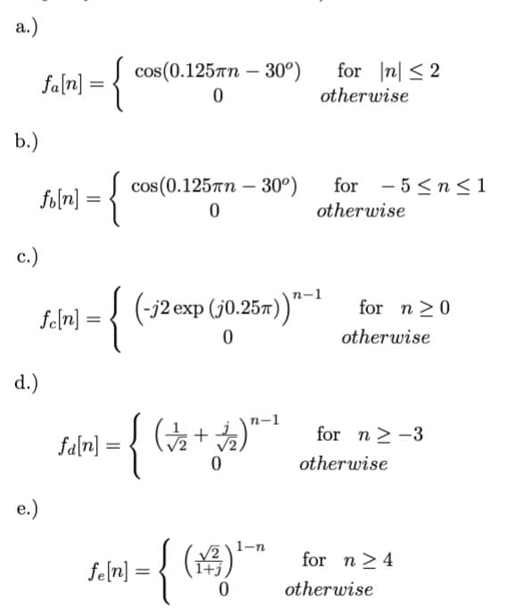 a.)
fa[n] = {
b.)
fi[n] = {
c.)
d.)
e.)
= {
fe[n] =
fa[n]
=
cos(0.125mm - 30°)
0
cos(0.125mm -30°)
0
(-j2 exp (j0.25π))"
0
{
fe[n] =
=
n-1
( √/2₂2 + √2/₂2) ²
0
{ (4)
1+
0
1-n
for n ≤2
otherwise
for 5 ≤ n ≤ 1
otherwise
for n0
otherwise
for n ≥-3
otherwise
for n ≥ 4
otherwise