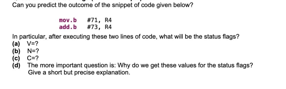 Can you predict the outcome of the snippet of code given below?
mov.b
add.b
#71, R4
#73, R4
In particular, after executing these two lines of code, what will be the status flags?
(a) V=?
(b) N=?
C=?
(d)
The more important question is: Why do we get these values for the status flags?
Give a short but precise explanation.