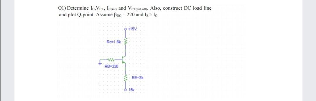 Q1) Determine Ic,VCE, Icsat) and VCE(cut ofm. Also, construct DC load line
and plot Q-point. Assume Bpc = 220 and IE = Ic.
O +15V
Rc=1.6k
RB=330
RE=3k
6-15v
