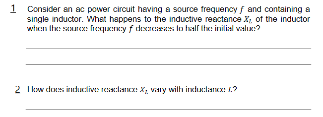 1 Consider an ac power circuit having a source frequency f and containing a
single inductor. What happens to the inductive reactance X₁ of the inductor
when the source frequency f decreases to half the initial value?
2 How does inductive reactance X, vary with inductance L?