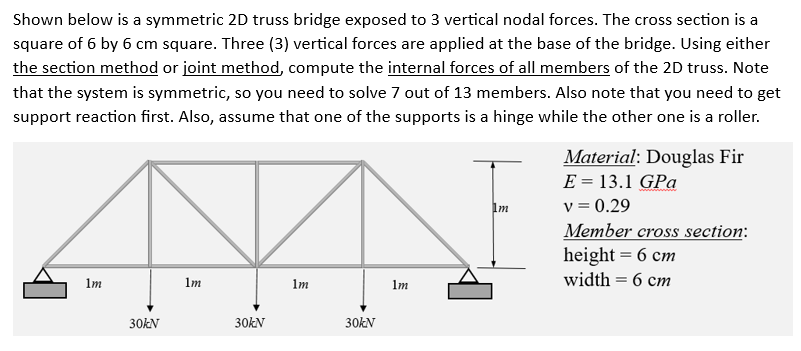 Shown below is a symmetric 2D truss bridge exposed to 3 vertical nodal forces. The cross section is a
square of 6 by 6 cm square. Three (3) vertical forces are applied at the base of the bridge. Using either
the section method or joint method, compute the internal forces of all members of the 2D truss. Note
that the system is symmetric, so you need to solve 7 out of 13 members. Also note that you need to get
support reaction first. Also, assume that one of the supports is a hinge while the other one is a roller.
1m
30kN
1m
30kN
1m
30kN
1m
1m
Material: Douglas Fir
E = 13.1 GPa
v = 0.29
Member cross section:
height = 6 cm
width = 6 cm