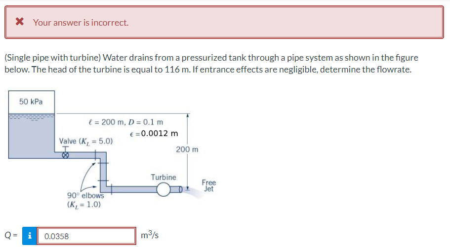 X Your answer is incorrect.
(Single pipe with turbine) Water drains from a pressurized tank through a pipe system as shown in the figure
below. The head of the turbine is equal to 116 m. If entrance effects are negligible, determine the flowrate.
50 kPa
l = 200 m, D = 0.1 m
€ = 0.0012 m
Valve (K, = 5.0)
%3D
200 m
Turbine
Free
Jet
90° elbows
(K, = 1.0)
Q = i
0.0358
m3/s
