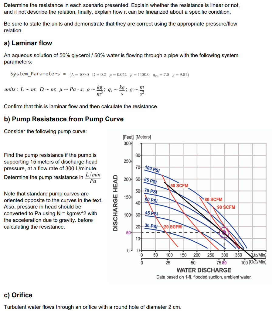 Determine the resistance in each scenario presented. Explain whether the resistance is linear or not,
and if not describe the relation, finally, explain how it can be linearized about a specific condition.
Be sure to state the units and demonstrate that they are correct using the appropriate pressure/flow
relation.
a) Laminar flow
An aqueous solution of 50% glycerol / 50% water is flowing through a pipe with the following system
parameters:
System_Parameters = (L = 100.0 D= 0.2 µ = 0.022 p= 1150.0 qms = 7.0 g = 9.81)
units : L ~ m; D ~ m; µ ~ Pa · s; p~
Confirm that this is laminar flow and then calculate the resistance.
b) Pump Resistance from Pump Curve
Consider the following pump curve:
[Feet] [Meters]
30어
Find the pump resistance if the pump is
supporting 15 meters of discharge head
pressure, at a flow rate of 300 L/minute.
8어
25어
7어 100 PSI
L/min
Determine the pump resistance in
Pa
20어 6어 85 PSI
50 SCFM
5어75 PSI
Note that standard pump curves are
15어
60 PSI
4어
80 SCFM
oriented opposite to the curves in the text.
Also, pressure in head should be
converted to Pa using N = kgm/s^2 with
the acceleration due to gravity. before
calculating the resistance.
90 $CFM
10어 30어
45 PSI
20- 30 PSI20 SCFM
5어
10-
200
50
Ltr./Min]
100 [Gal/Min]
50
100
150
250
300
350
25
75 80
WATER DISCHARGE
Data based on 1-ft. flooded suction, ambient water.
c) Orifice
Turbulent water flows through an orifice with a round hole of diameter 2 cm.
DISCHARGE HEAD
