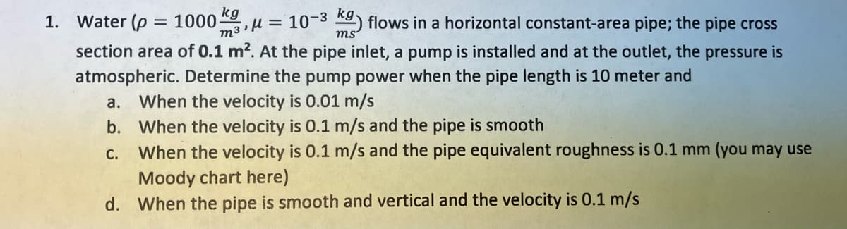 Water (p = 1000
kg
m3'H= 10-3
R) flows in a horizontal constant-area pipe; the pipe cross
ms
1.
section area of 0.1 m?. At the pipe inlet, a pump is installed and at the outlet, the pressure is
atmospheric. Determine the pump power when the pipe length is 10 meter and
a.
When the velocity is 0.01 m/s
b. When the velocity is 0.1 m/s and the pipe is smooth
When the velocity is 0.1 m/s and the pipe equivalent roughness is 0.1 mm (you may use
Moody chart here)
d. When the pipe is smooth and vertical and the velocity is 0.1 m/s
С.
