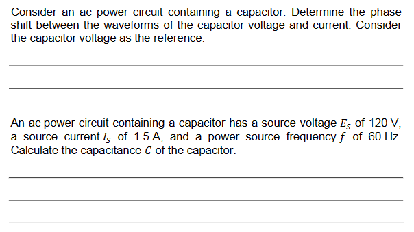 Consider an ac power circuit containing a capacitor. Determine the phase
shift between the waveforms of the capacitor voltage and current. Consider
the capacitor voltage as the reference.
An ac power circuit containing a capacitor has a source voltage Es of 120 V,
a source current Is of 1.5 A, and a power source frequency f of 60 Hz.
Calculate the capacitance C of the capacitor.