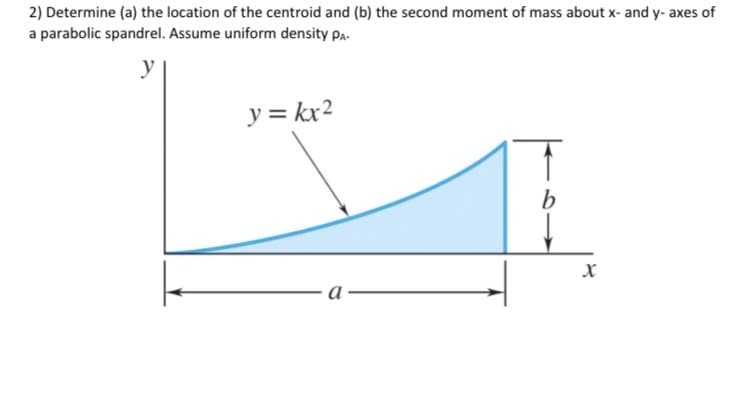 2) Determine (a) the location of the centroid and (b) the second moment of mass about x- and y- axes of
a parabolic spandrel. Assume uniform density Pa-
y = kx2
a
