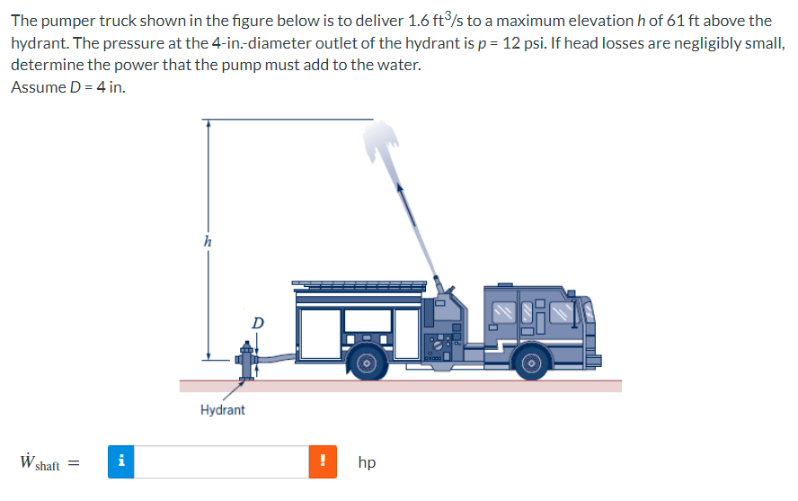 The pumper truck shown in the figure below is to deliver 1.6 ft°/s to a maximum elevation h of 61 ft above the
hydrant. The pressure at the 4-in-diameter outlet of the hydrant is p = 12 psi. If head losses are negligibly small,
determine the power that the pump must add to the water.
Assume D = 4 in.
h
D
Hydrant
shaft =
i
hp
