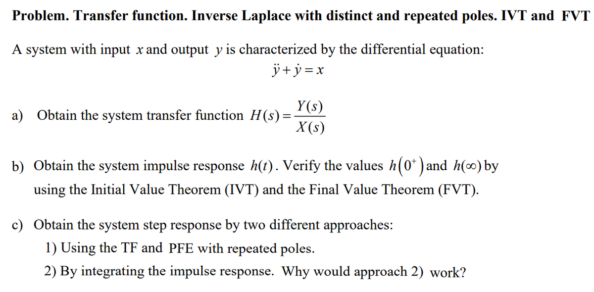 Problem. Transfer function. Inverse Laplace with distinct and repeated poles. IVT and FVT
A system with input x and output y is characterized by the differential equation:
j+ ÿ = x
Y(s)
a) Obtain the system transfer function H(s)=
X (s)
b) Obtain the system impulse response h(t). Verify the values h(0* ) and h(0) by
using the Initial Value Theorem (IVT) and the Final Value Theorem (FVT).
c) Obtain the system step response by two different approaches:
1) Using the TF and PFE with repeated poles.
2) By integrating the impulse response. Why would approach 2) work?
