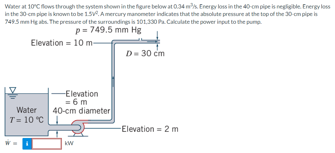 Water at 10°C flows through the system shown in the figure below at 0.34 m/s. Energy loss in the 40-cm pipe is negligible. Energy loss
in the 30-cm pipe is known to be 1.5V2. A mercury manometer indicates that the absolute pressure at the top of the 30-cm pipe is
749.5 mm Hg abs. The pressure of the surroundings is 101,330 Pa. Calculate the power input to the pump.
p = 749.5 mm Hg
Elevation
= 10 m-
D= 30 cm
-Elevation
= 6 m
40-cm diameter
Water
T = 10 °C
Elevation = 2 m
W =
i
kW
