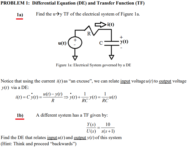 PROBLEM 1: Differential Equation (DE) and Transfer Function (TF)
la)
Find the u->y TF of the electrical system of Figure la.
i(t)
R
+
u(t)
· y(t)
Figure la: Electrical System governed by a DE
Notice that using the current i(t) as “an excuse", we can relate input voltage u(t) to output voltage
y(t) via a DE:
i(1) =Cy(t)="6)- Y) y(1) +y(t) =u(1)
u(t)– y(t)
1
1
R
RC*
RC
1b)
A different system has a TF given by:
Y (s)
U(s) s(s+1)
10
Find the DE that relates input u(t) and output y(t) of this system
(Hint: Think and proceed "backwards")
