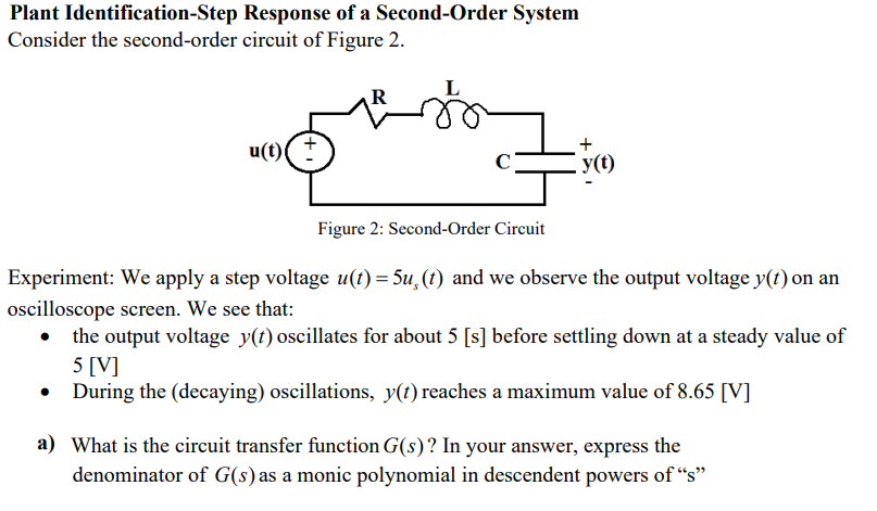 Plant Identification-Step Response of a Second-Order System
Consider the second-order circuit of Figure 2.
(1)n
y(t)
Figure 2: Second-Order Circuit
Experiment: We apply a step voltage u(t) = 5u, (t) and we observe the output voltage y(t) on an
oscilloscope screen. We see that:
the output voltage y(t) oscillates for about 5 [s] before settling down at a steady value of
5 [V]
During the (decaying) oscillations, y(t) reaches a maximum value of 8.65 [V]
a) What is the circuit transfer function G(s)? In your answer, express the
denominator of G(s)as a monic polynomial in descendent powers of “s"
