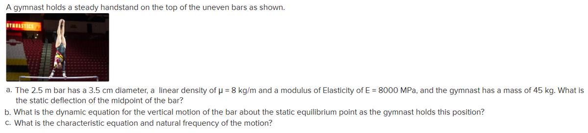 A gymnast holds a steady handstand on the top of the uneven bars as shown.
BTNEASTICS
a. The 2.5 m bar has a 3.5 cm diameter, a linear density of p = 8 kg/m and a modulus of Elasticity of E = 8000 MPa, and the gymnast has a mass of 45 kg. What is
the static deflection of the midpoint of the bar?
b. What is the dynamic equation for the vertical motion of the bar about the static equilibrium point as the gymnast holds this position?
c. What is the characteristic equation and natural frequency of the motion?
