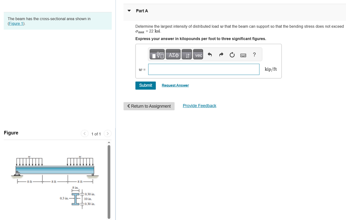 The beam has the cross-sectional area shown in
(Figure 1).
Figure
8-
8 ft·
!!!!
0.3 in.-
-8 ft-
8 in.
1 of 1
0.30 in.
10 in.
0.30 in.
>
Part A
Determine the largest intensity of distributed load w that the beam can support so that the bending stress does not exceed
max = 22 ksi.
Express your answer in kilopounds per foot to three significant figures.
W =
Submit
VE ΑΣΦ ↓↑
Request Answer
< Return to Assignment
vec
Provide Feedback
?
kip/ft