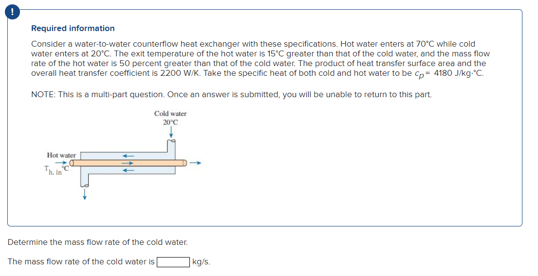 Required information
Consider a water-to-water counterflow heat exchanger with these specifications. Hot water enters at 70°C while cold
water enters at 20°C. The exit temperature of the hot water is 15°C greater than that of the cold water, and the mass flow
rate of the hot water is 50 percent greater than that of the cold water. The product of heat transfer surface area and the
overall heat transfer coefficient is 2200 W/K. Take the specific heat of both cold and hot water to be cp= 4180 J/kg.°C.
NOTE: This is a multi-part question. Once an answer is submitted, you will be unable to return to this part.
Cold water
20°C
Hot water
O
Th, in
Determine the mass flow rate of the cold water.
The mass flow rate of the cold water is
kg/s.