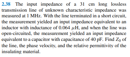 2.38 The input impedance of a 31 cm long lossless
transmission line of unknown characteristic impedance was
measured at 1 MHz. With the line terminated in a short circuit,
the measurement yielded an input impedance equivalent to an
inductor with inductance of 0.064 µH, and when the line was
open-circuited, the measurement yielded an input impedance
equivalent to a capacitor with capacitance of 40 pF. Find Zo of
the line, the phase velocity, and the relative permittivity of the
insulating material.
