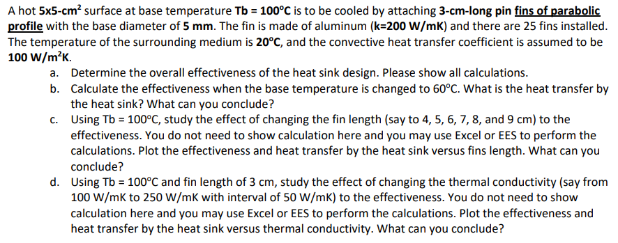 A hot 5x5-cm² surface at base temperature Tb = 100°C is to be cooled by attaching 3-cm-long pin fins of parabolic
profile with the base diameter of 5 mm. The fin is made of aluminum (k=200 W/mK) and there are 25 fins installed.
The temperature of the surrounding medium is 20°C, and the convective heat transfer coefficient is assumed to be
100 W/m²K.
a. Determine the overall effectiveness of the heat sink design. Please show all calculations.
b. Calculate the effectiveness when the base temperature is changed to 60°C. What is the heat transfer by
the heat sink? What can you conclude?
c.
Using Tb = 100°C, study the effect of changing the fin length (say to 4, 5, 6, 7, 8, and 9 cm) to the
effectiveness. You do not need to show calculation here and you may use Excel or EES to perform the
calculations. Plot the effectiveness and heat transfer by the heat sink versus fins length. What can you
conclude?
d. Using Tb = 100°C and fin length of 3 cm, study the effect of changing the thermal conductivity (say from
100 W/mK to 250 W/mK with interval of 50 W/mK) to the effectiveness. You do not need to show
calculation here and you may use Excel or EES to perform the calculations. Plot the effectiveness and
heat transfer by the heat sink versus thermal conductivity. What can you conclude?
