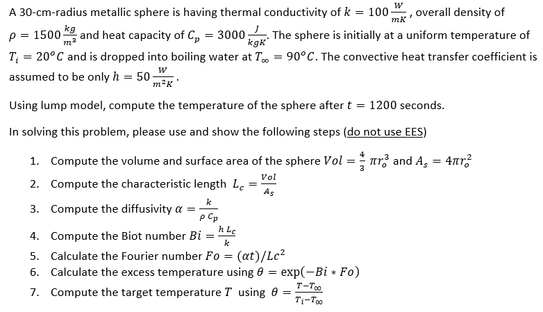A 30-cm-radius metallic sphere is having thermal conductivity of k = 100. overall density of
W
7
mk
p = 1500-
kg
m²
and heat capacity of C₂ = 3000
The sphere is initially at a uniform temperature of
kgk
CO
T₁ = 20°C and is dropped into boiling water at T = 90°C. The convective heat transfer coefficient is
assumed to be only h = 50;
W
m²K
Using lump model, compute the temperature of the sphere after t = 1200 seconds.
In solving this problem, please use and show the following steps (do not use EES)
1. Compute the volume and surface area
2. Compute the characteristic length Lc
=
k
p Cp
h Lc
4. Compute the Biot number Bi
k
5. Calculate the Fourier number Fo= (at)/Lc²
6. Calculate the excess temperature using 0 = exp(-Bi * Fo)
T-Too
7. Compute the target temperature T using 0 =
Ti-Too
3. Compute the diffusivity a =
=
the sphere Vol
Vol
As
==
3
r³ and А¸ = 4πr²