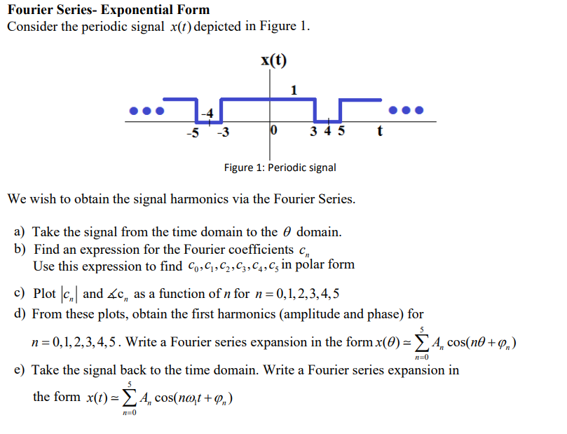 Fourier Series- Exponential Form
Consider the periodic signal x(t) depicted in Figure 1.
x(t)
1
-4
-5 -3
3 4 5
Figure 1: Periodic signal
We wish to obtain the signal harmonics via the Fourier Series.
a) Take the signal from the time domain to the e domain.
b) Find an expression for the Fourier coefficients c,
Use this expression to find Co,C1,C2,C3,C4,C5 in polar form
c) Plot c, and ác, as a function of n for n=0,1, 2,3, 4, 5
d) From these plots, obtain the first harmonics (amplitude and phase) for
n = 0,1, 2,3, 4,5. Write a Fourier series expansion in the form x(0) =4, cos(n0 + P,)
n=0
e) Take the signal back to the time domain. Write a Fourier series expansion in
the form x(1) = £4 cos(n@,t +P„)
n=0
