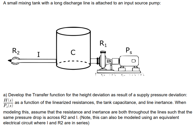 A small mixing tank with a long discharge line is attached to an input source pump:
R1
R2
C
Ps
I
a) Develop the Transfer function for the height deviation as result of a supply pressure deviation:
H(s)
as a function of the linearized resistances, the tank capacitance, and line inertance. When
P,(s)
modeling this, assume that the resistance and inertance are both throughout the lines such that the
same pressure drop is across R2 and I. (Note, this can also be modeled using an equivalent
electrical circuit where I and R2 are in series)
