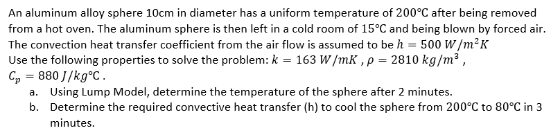 An aluminum alloy sphere 10cm in diameter has a uniform temperature of 200°C after being removed
from a hot oven. The aluminum sphere is then left in a cold room of 15°C and being blown by forced air.
The convection heat transfer coefficient from the air flow is assumed to be h = 500 W/m²K
Use the following properties to solve the problem: k = 163 W/mK, p = 2810 kg/m³,
C₂ = 880J/kg°C.
a. Using Lump Model, determine the temperature of the sphere after 2 minutes.
b. Determine the required convective heat transfer (h) to cool the sphere from 200°C to 80°C in 3
minutes.
