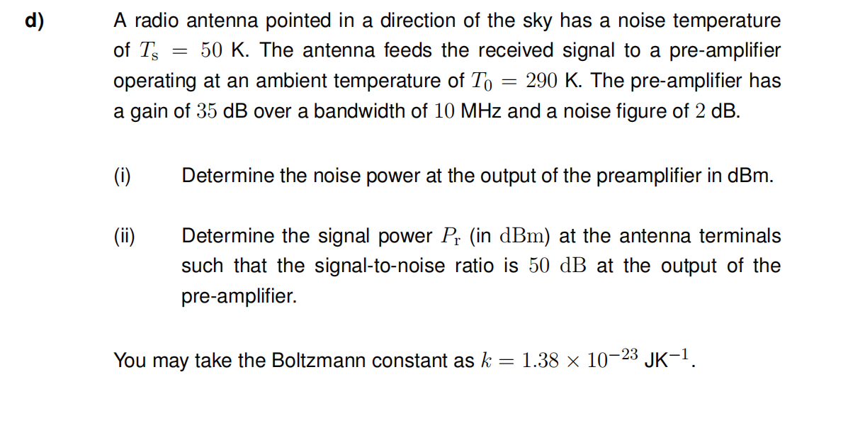 d)
A radio antenna pointed in a direction of the sky has a noise temperature
of Ts =
50 K. The antenna feeds the received signal to a pre-amplifier
operating at an ambient temperature of To 290 K. The pre-amplifier has
a gain of 35 dB over a bandwidth of 10 MHz and a noise figure of 2 dB.
-
(i)
Determine the noise power at the output of the preamplifier in dBm.
(ii)
Determine the signal power Pr (in dBm) at the antenna terminals
such that the signal-to-noise ratio is 50 dB at the output of the
pre-amplifier.
You may take the Boltzmann constant as k 1.38 × 10-23 JK-1.