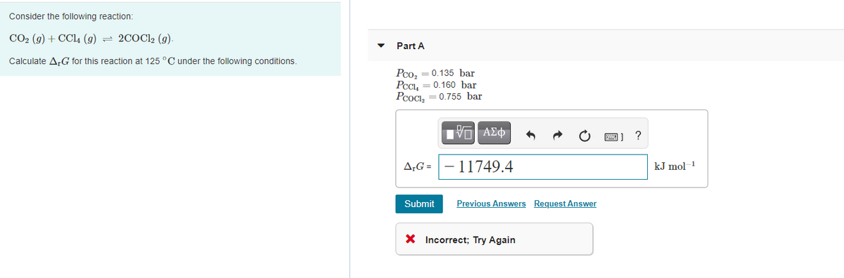 Consider the following reaction:
CO2 (g) + CCl4 (g) = 2COC12 (g).
Part A
Calculate A,G for this reaction at 125 °C under the following conditions.
Pco,
0.135 bar
0.160 bar
PCOCI, = 0.755 bar
A;G =
11749.4
kJ mol
Submit
Previous Answers Request Answer
X Incorrect; Try Again
